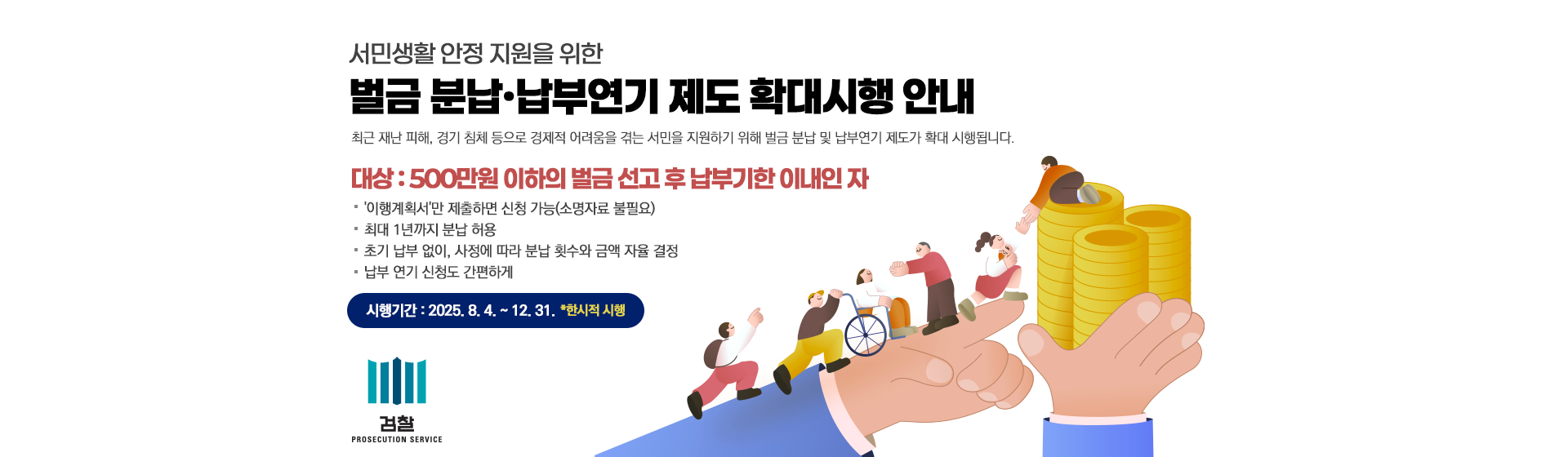 최근 재난 피해, 경기 침체 등으로 경제적 어려움을 겪는 서민을 지원하기 위해 벌급 분납 및 납부연기 제도가 확대 시행됩니다.

○ 대상 : 500만원 이하의 벌금 선고 후 납부기한 이내인 자

○ '이행계획서'만 제출하면 신청 가능(소명자료 불필요)

○ 최대 1년가지 분납 허용

○ 초기 납부 없이, 사정에 따라 분납 횟수와 금액 자율 결정

○ 납부 연기 신청도 간편하게

○ 시행기간 : 2025. 8. 4. ~ 12. 31. ( 한시적 시행 )