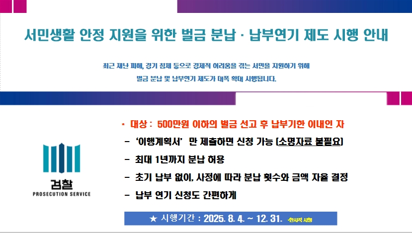   시행기간 : 2025. 8. 4.∼2025. 12. 31.
  적용대상 : 선고금액 500만 원 이하의 벌금 건으로 납부기한(납부명령 또는 1차   납부독촉)내에 위 시행기간 중 신청 건   
  신청서류 간소화로 대상 대폭 확대 (별도 소명자료 제출 없이 이행계획서로 갈음)[붙임3] 이행계획서 양식 참조
  분납기간 최대 1년 가능, 납부액과 분납횟수 자율 결정(단, 일정 금액 납부시)