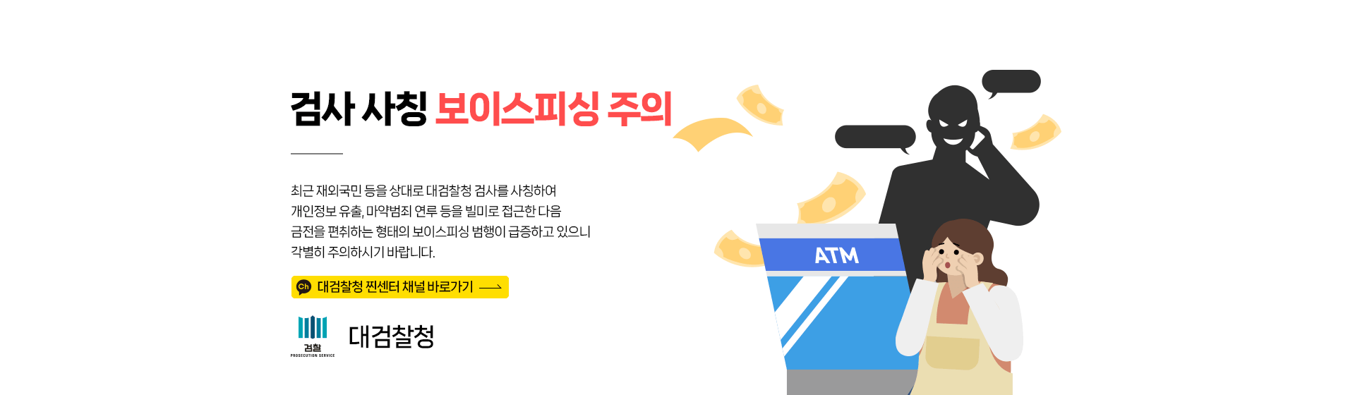 검사 사칭 보이스피싱 주의 : 최근 재외국민 등을 상대로 대검찰청 검사를 사칭하여 개인정보 유출, 마약범죄 연루 등을 빌미로 접근한 다음 금전을 편취하는 형태의 보이스피싱 범행이 급증하고 있으니 각별히 주의하시기 바랍니다.  대검찰청 찐센터 채널 바로가기 -대검찰청